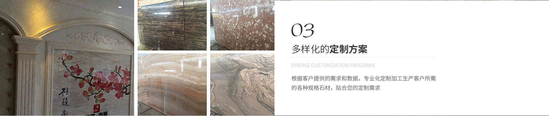 多樣化的定制方案,Diverse customization programs,根據(jù)客戶(hù)提供的需求和數(shù)據(jù)，專(zhuān)業(yè)化定制加工生產(chǎn)客戶(hù)所需
             的各種規(guī)格石材，貼合您的定制需求